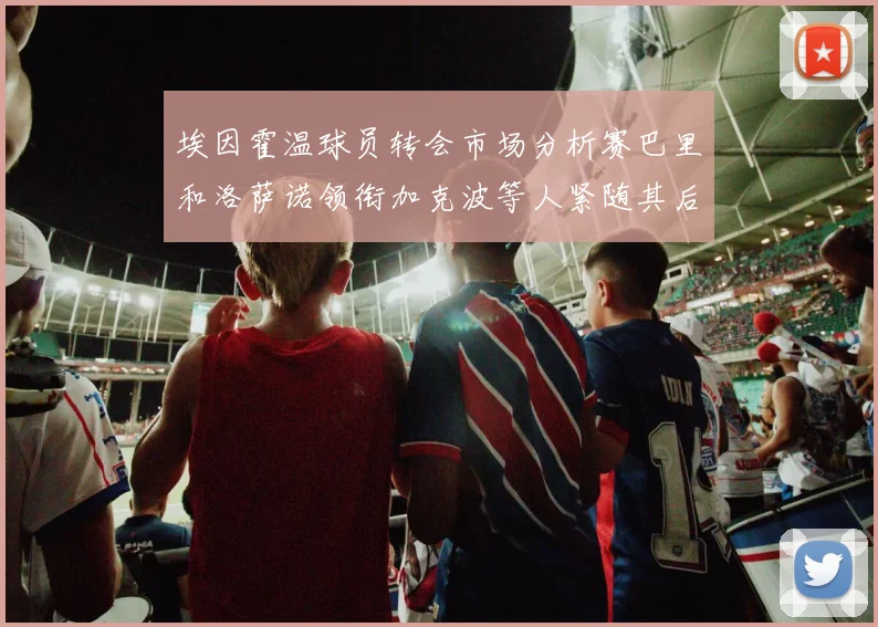 埃因霍温球员转会市场分析赛巴里和洛萨诺领衔加克波等人紧随其后