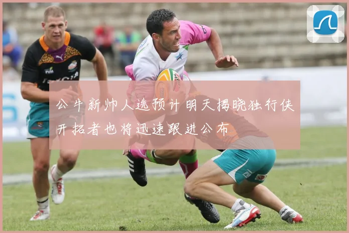 公牛新帅人选预计明天揭晓独行侠开拓者也将迅速跟进公布