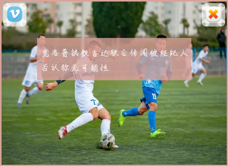 克洛普执教吉达联合传闻被经纪人否认称无可能性