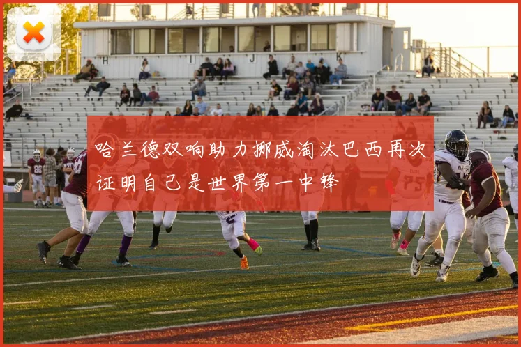 哈兰德双响助力挪威淘汰巴西再次证明自己是世界第一中锋