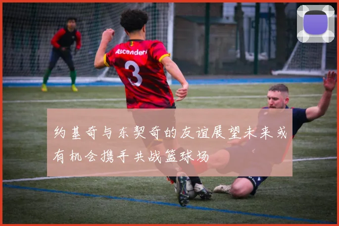 约基奇与东契奇的友谊展望未来或有机会携手共战篮球场