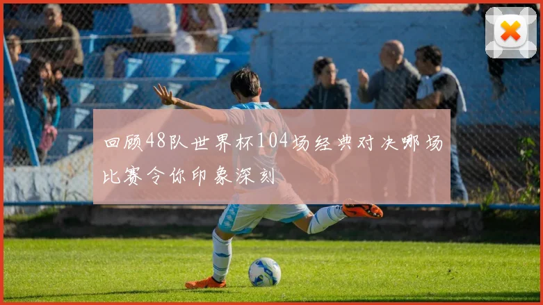 回顾48队世界杯104场经典对决哪场比赛令你印象深刻
