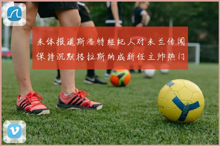米体报道斯洛特经纪人对米兰传闻保持沉默格拉斯纳成新任主帅热门人选