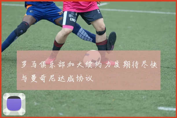 罗马俱乐部加大续约力度期待尽快与曼奇尼达成协议