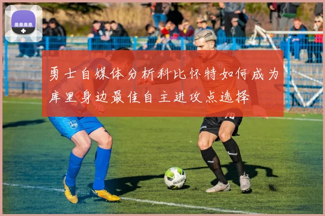 勇士自媒体分析科比怀特如何成为库里身边最佳自主进攻点选择