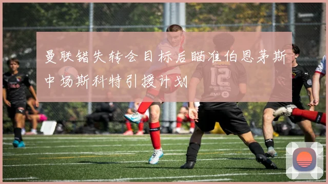 曼联错失转会目标后瞄准伯恩茅斯中场斯科特引援计划