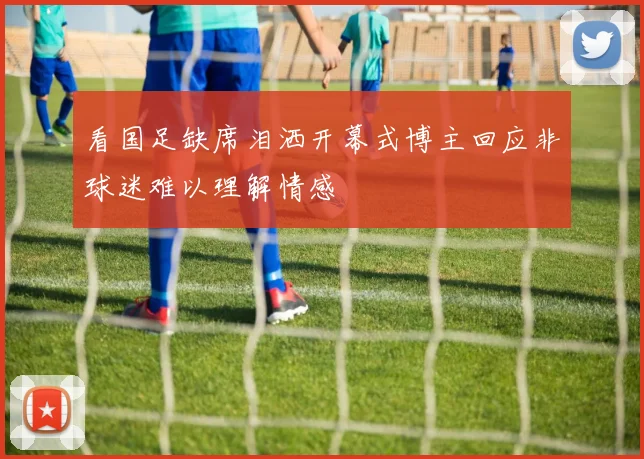 看国足缺席泪洒开幕式博主回应非球迷难以理解情感