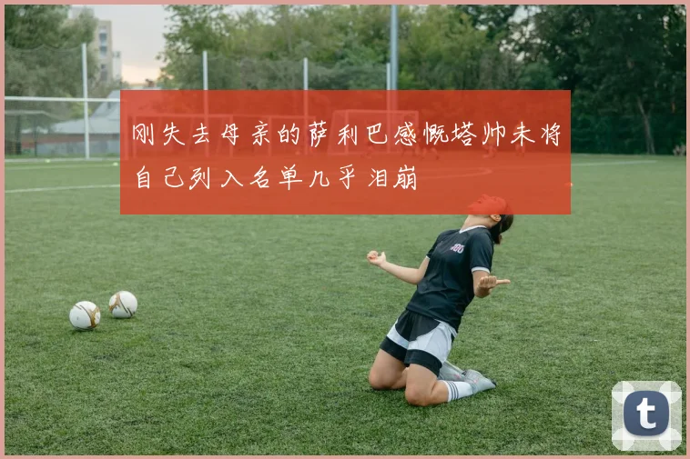 刚失去母亲的萨利巴感慨塔帅未将自己列入名单几乎泪崩