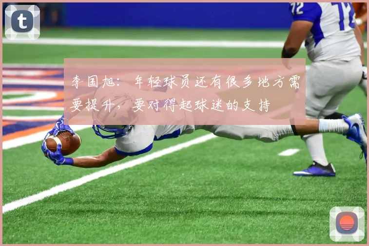 李国旭：年轻球员还有很多地方需要提升，要对得起球迷的支持