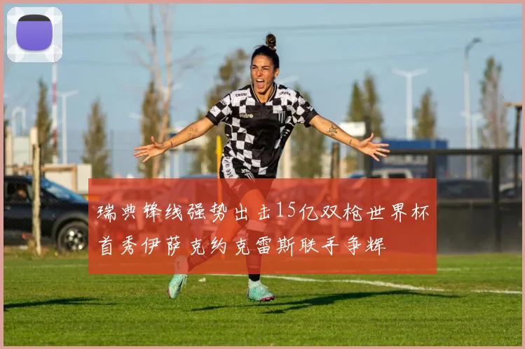 瑞典锋线强势出击15亿双枪世界杯首秀伊萨克约克雷斯联手争辉