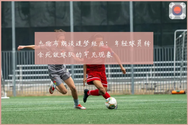 杰伦布朗谈追梦经历：年轻球员转会死敌球队的罕见现象