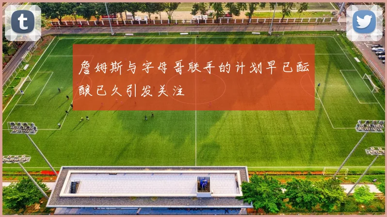 詹姆斯与字母哥联手的计划早已酝酿已久引发关注
