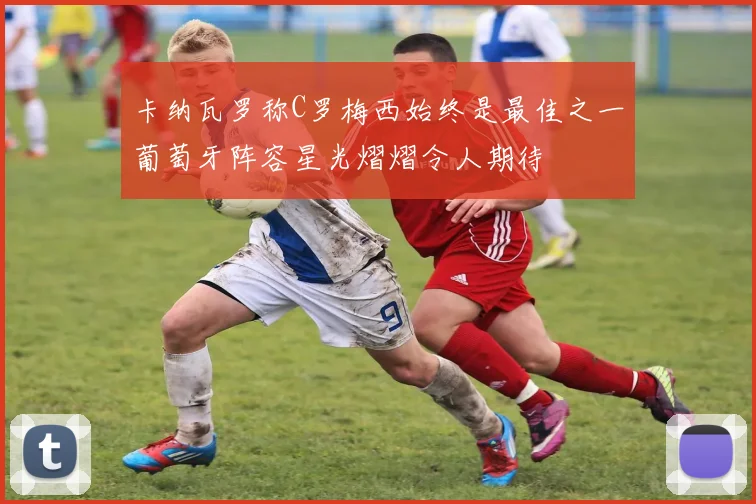 卡纳瓦罗称C罗梅西始终是最佳之一葡萄牙阵容星光熠熠令人期待