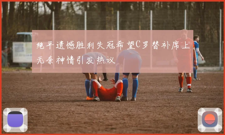 绝平遗憾胜利失冠希望C罗替补席上无奈神情引发热议